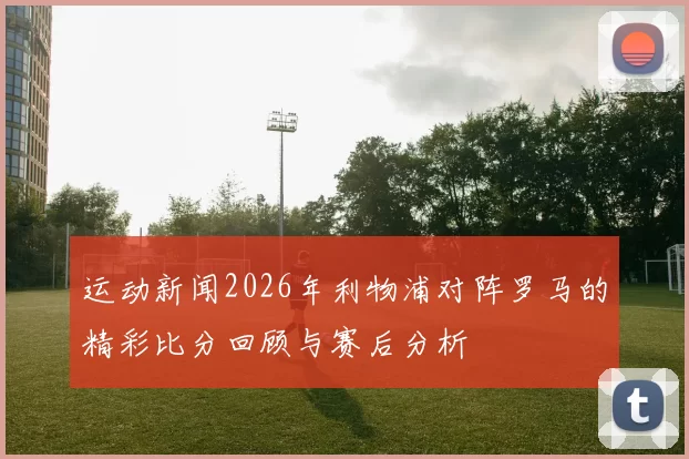 运动新闻2026年利物浦对阵罗马的精彩比分回顾与赛后分析
