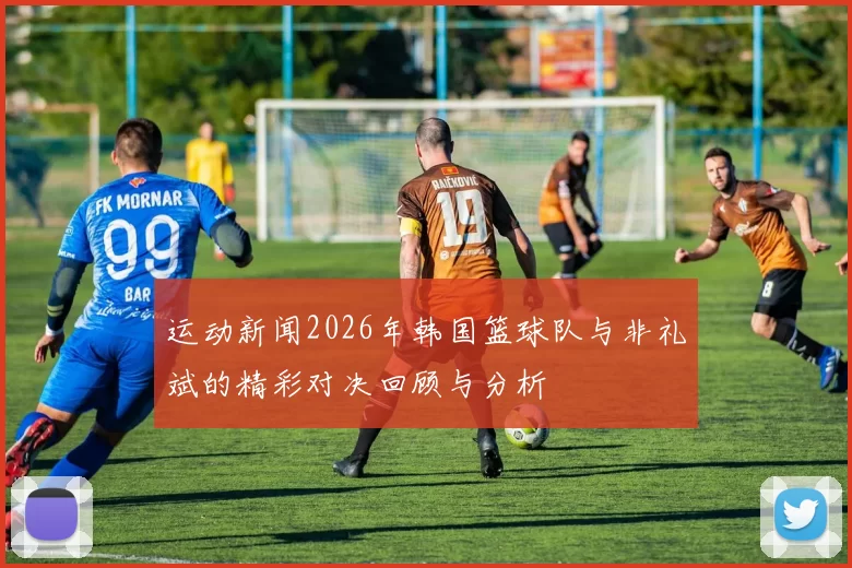 运动新闻2026年韩国篮球队与非礼斌的精彩对决回顾与分析