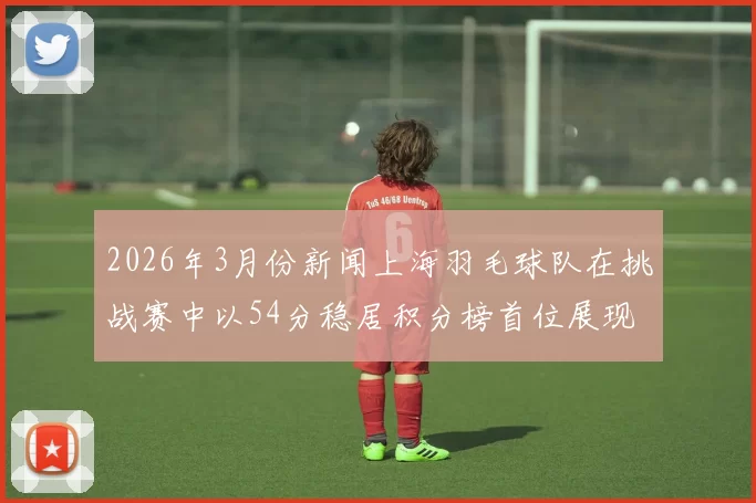 2026年3月份新闻上海羽毛球队在挑战赛中以54分稳居积分榜首位展现强劲实力