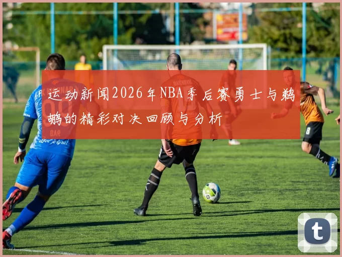 运动新闻2026年NBA季后赛勇士与鹈鹕的精彩对决回顾与分析