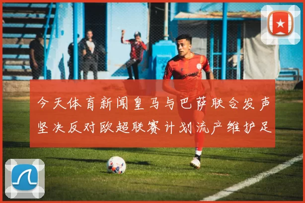今天体育新闻皇马与巴萨联合发声坚决反对欧超联赛计划流产维护足球公平竞争