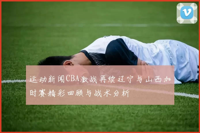 运动新闻CBA激战再续辽宁与山西加时赛精彩回顾与战术分析