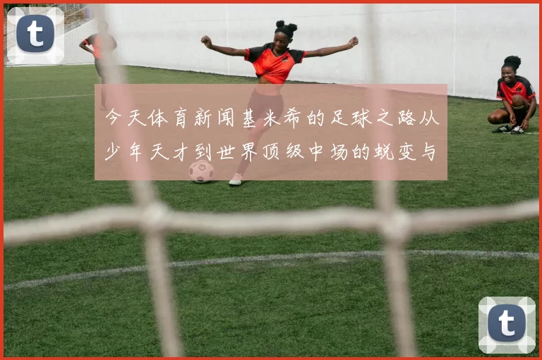 今天体育新闻基米希的足球之路从少年天才到世界顶级中场的蜕变与荣耀