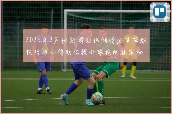 2026年3月份新闻刘伟倾情分享篮球技巧与心得助你提升球技的独家秘籍