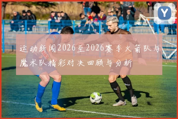 运动新闻2026至2026赛季火箭队与魔术队精彩对决回顾与分析
